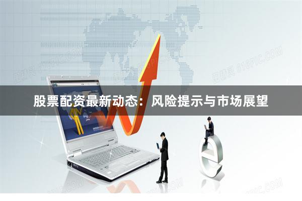 股票配资最新动态：风险提示与市场展望